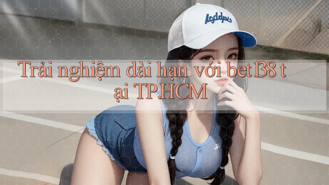 Trải nghiệm dài hạn với bet138 tại TP. HCM