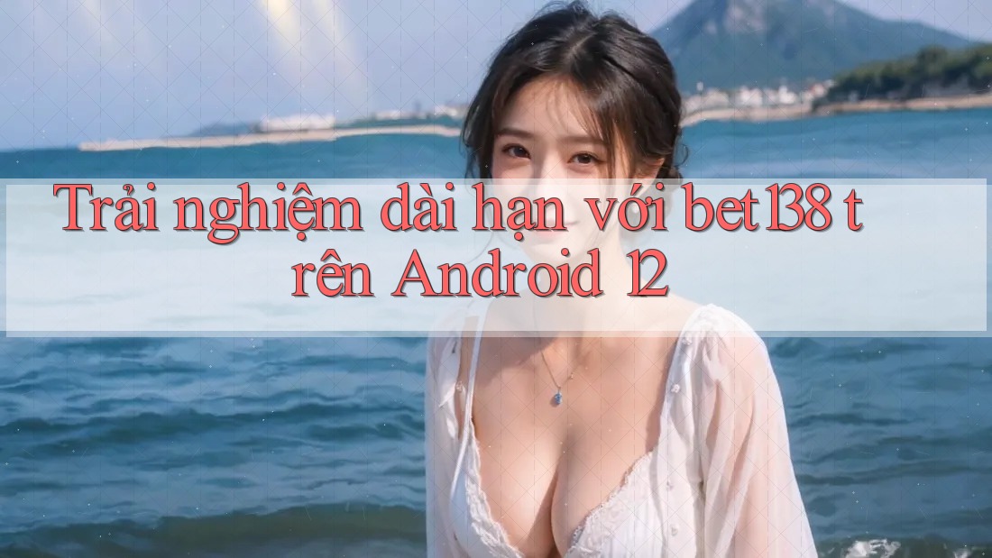 Trải nghiệm dài hạn với bet138 trên Android 12