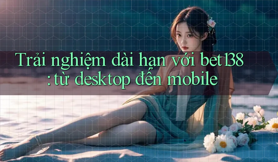 Trải nghiệm dài hạn với bet138: từ desktop đến mobile