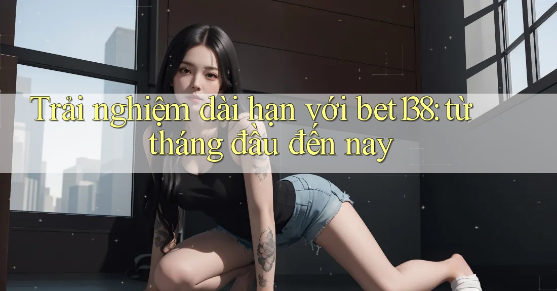 Trải nghiệm dài hạn với bet138: từ tháng đầu đến nay