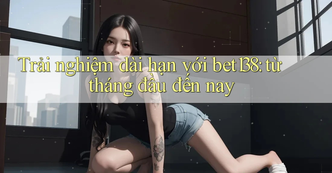 Trải nghiệm dài hạn với bet138: từ tháng đầu đến nay