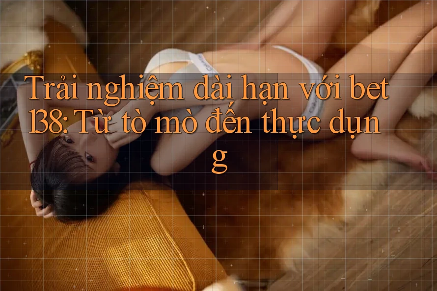Trải nghiệm dài hạn với bet138: Từ tò mò đến thực dụng