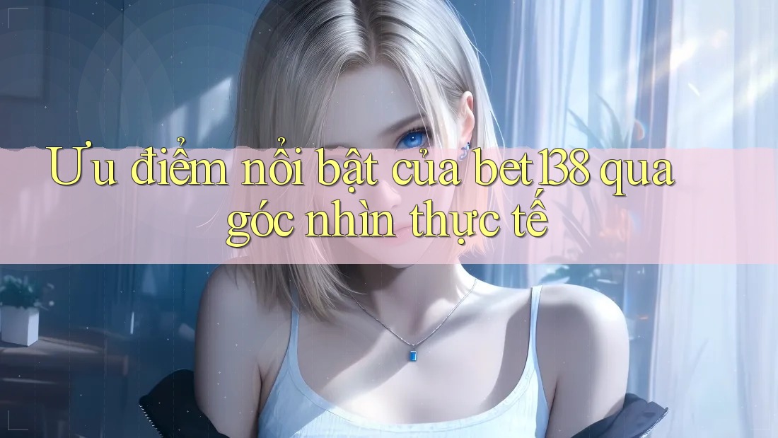 Ưu điểm nổi bật của bet138 qua góc nhìn thực tế