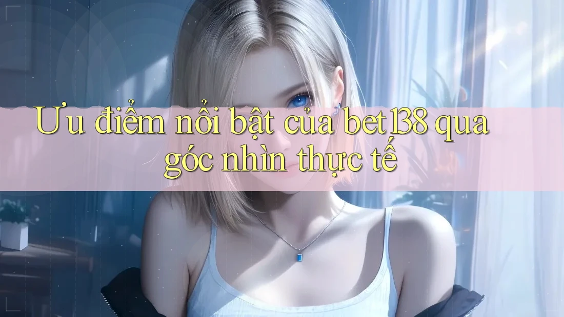 Ưu điểm nổi bật của bet138 qua góc nhìn thực tế