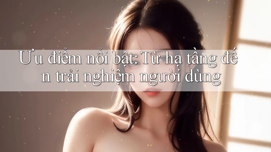 Ưu điểm nổi bật: Từ hạ tầng đến trải nghiệm người dùng